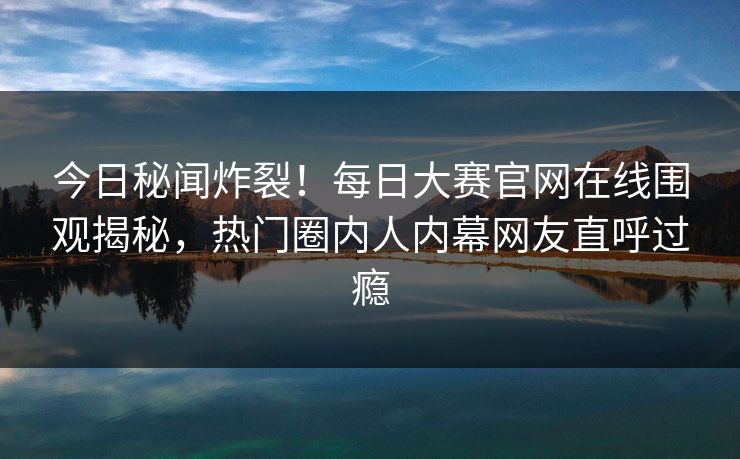 今日秘闻炸裂！每日大赛官网在线围观揭秘，热门圈内人内幕网友直呼过瘾