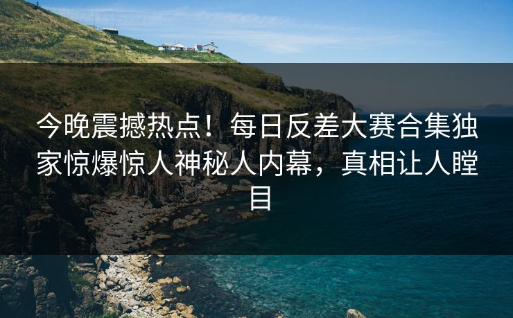 今晚震撼热点！每日反差大赛合集独家惊爆惊人神秘人内幕，真相让人瞠目