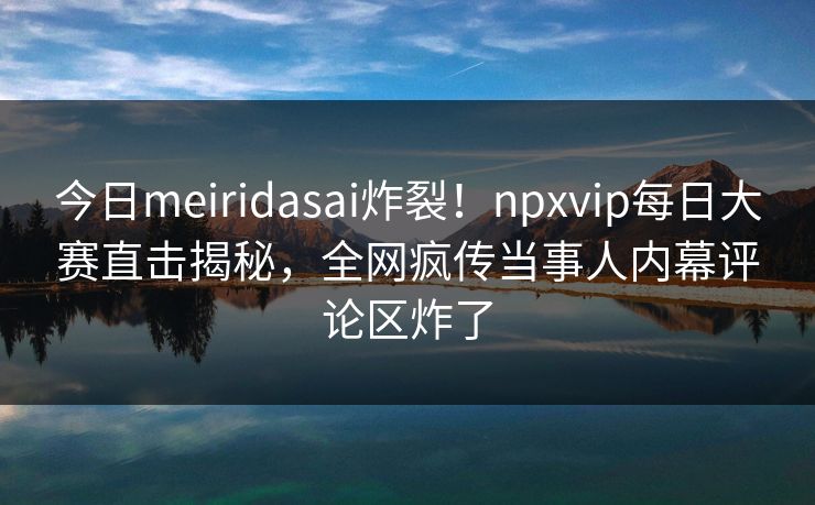 今日meiridasai炸裂!npxvip每日大赛直击揭秘,全网疯传当事人内幕评论区炸了 今日meiridasai炸裂!npxvip每日大赛直击揭秘,全网疯传当事人内幕评论区炸了