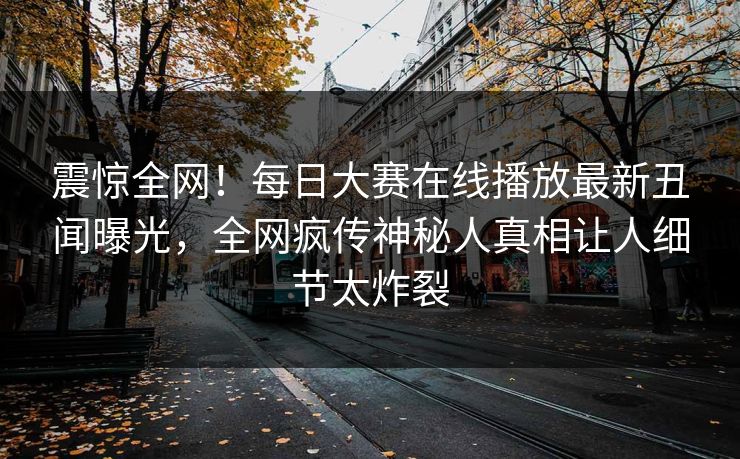 震惊全网!每日大赛在线播放最新丑闻曝光,全网疯传神秘人真相让人细节太炸裂 震惊全网!每日大赛在线播放最新丑闻曝光,全网疯传神秘人真相让人细节太炸裂
