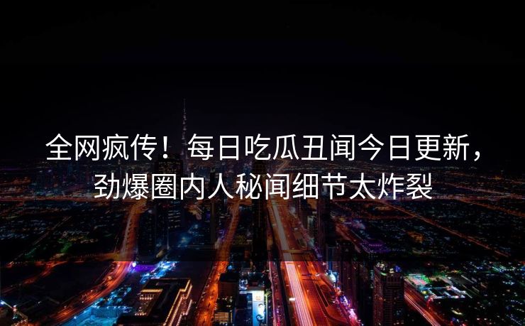 全网疯传！每日吃瓜丑闻今日更新，劲爆圈内人秘闻细节太炸裂