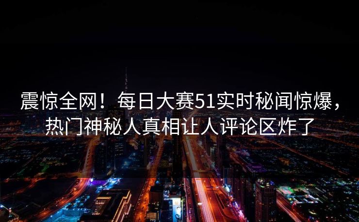 震惊全网！每日大赛51实时秘闻惊爆，热门神秘人真相让人评论区炸了