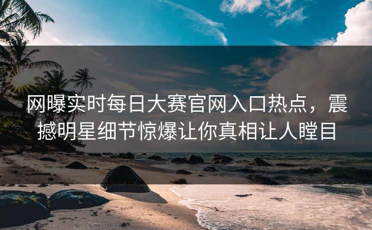 网曝实时每日大赛官网入口热点,震撼明星细节惊爆让你真相让人瞠目 网曝实时每日大赛官网入口热点,震撼明星细节惊爆让你真相让人瞠目