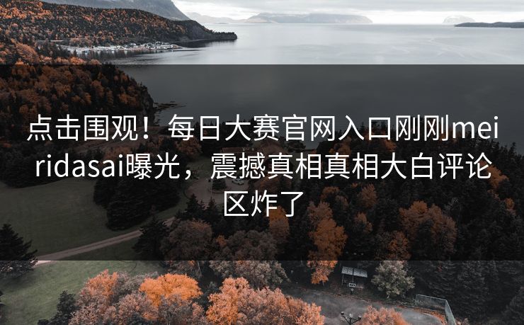 点击围观！每日大赛官网入口刚刚meiridasai曝光，震撼真相真相大白评论区炸了