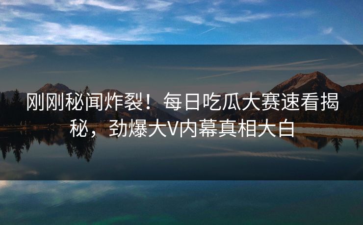 刚刚秘闻炸裂！每日吃瓜大赛速看揭秘，劲爆大V内幕真相大白