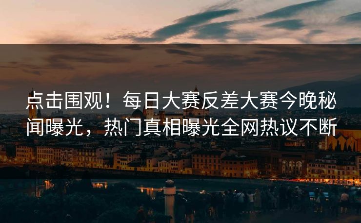 点击围观！每日大赛反差大赛今晚秘闻曝光，热门真相曝光全网热议不断
