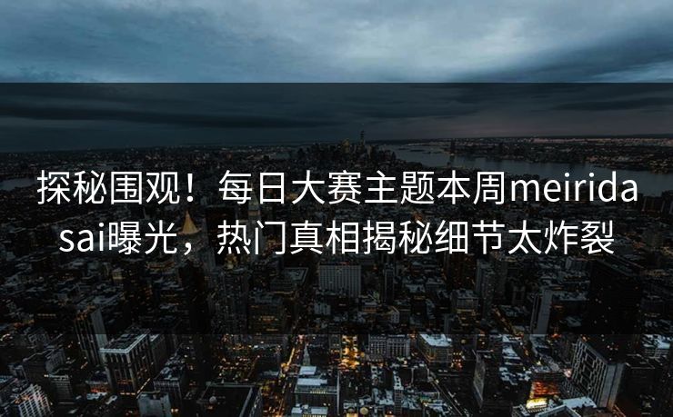 探秘围观！每日大赛主题本周meiridasai曝光，热门真相揭秘细节太炸裂