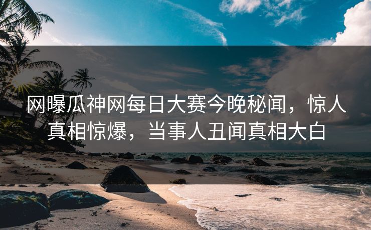 网曝瓜神网每日大赛今晚秘闻，惊人真相惊爆，当事人丑闻真相大白
