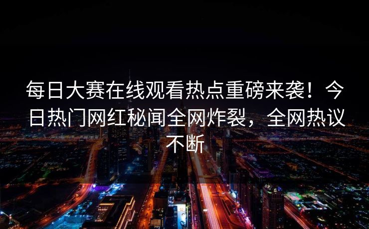 每日大赛在线观看热点重磅来袭！今日热门网红秘闻全网炸裂，全网热议不断