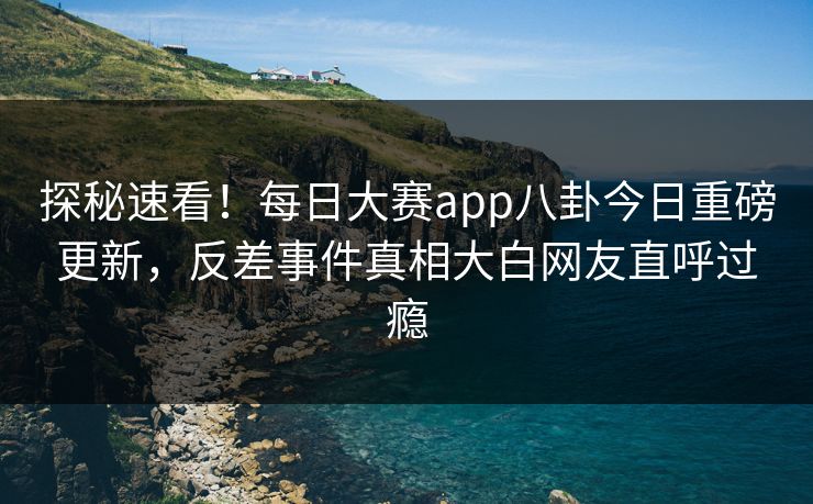 探秘速看！每日大赛app八卦今日重磅更新，反差事件真相大白网友直呼过瘾