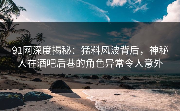 91网深度揭秘：猛料风波背后，神秘人在酒吧后巷的角色异常令人意外