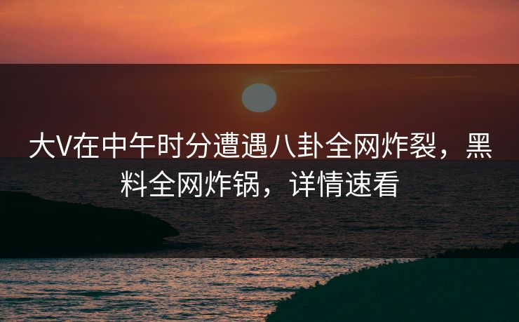 大V在中午时分遭遇八卦全网炸裂，黑料全网炸锅，详情速看