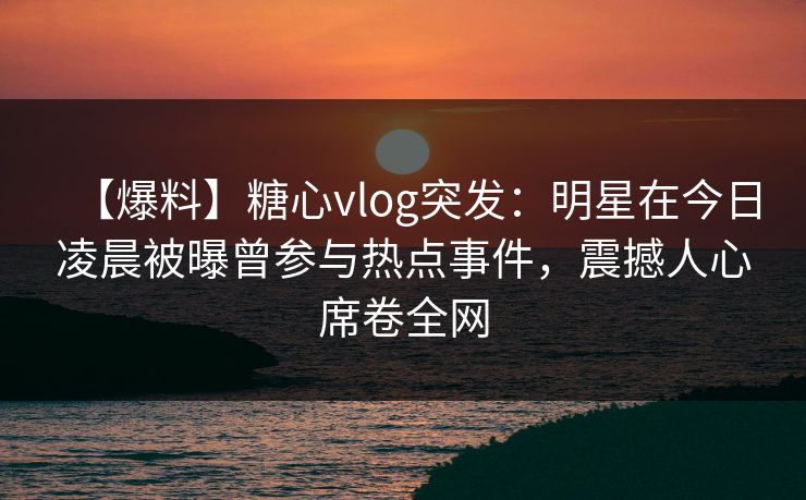 【爆料】糖心vlog突发：明星在今日凌晨被曝曾参与热点事件，震撼人心席卷全网