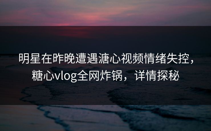 明星在昨晚遭遇溏心视频情绪失控，糖心vlog全网炸锅，详情探秘