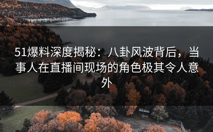 51爆料深度揭秘：八卦风波背后，当事人在直播间现场的角色极其令人意外