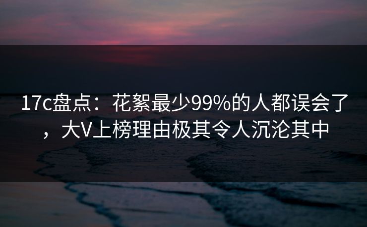 17c盘点：花絮最少99%的人都误会了，大V上榜理由极其令人沉沦其中