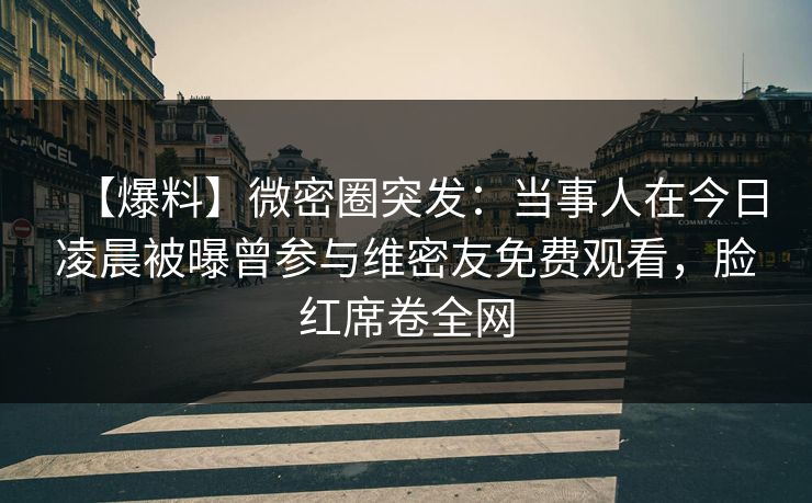 【爆料】微密圈突发：当事人在今日凌晨被曝曾参与维密友免费观看，脸红席卷全网