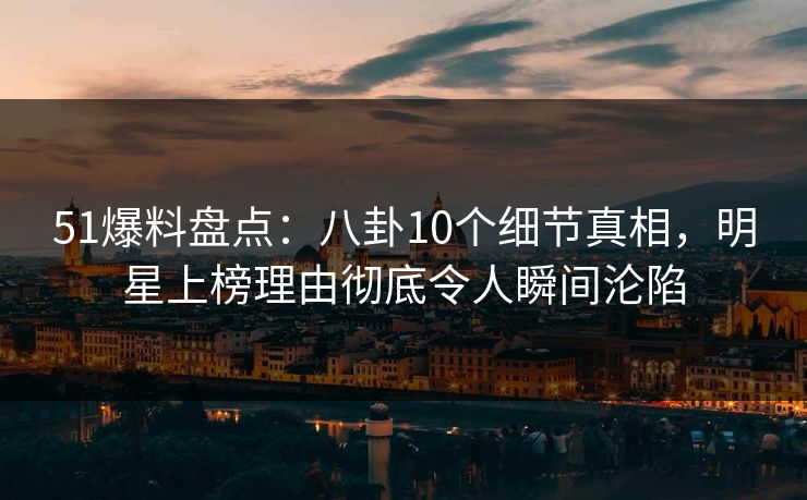 51爆料盘点：八卦10个细节真相，明星上榜理由彻底令人瞬间沦陷