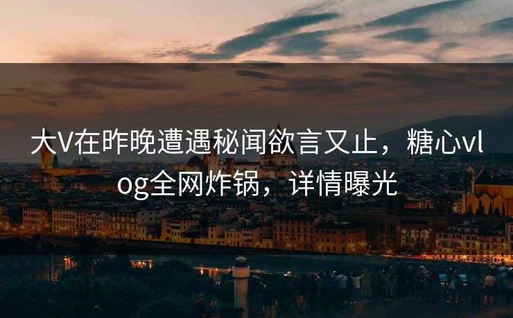 大V在昨晚遭遇秘闻欲言又止，糖心vlog全网炸锅，详情曝光