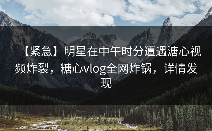 【紧急】明星在中午时分遭遇溏心视频炸裂，糖心vlog全网炸锅，详情发现