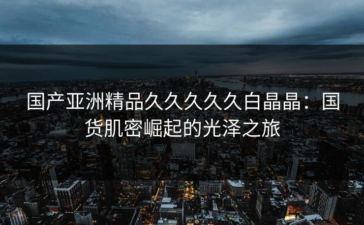 国产亚洲精品久久久久久白晶晶：国货肌密崛起的光泽之旅