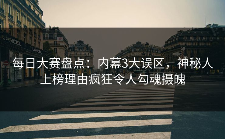 每日大赛盘点：内幕3大误区，神秘人上榜理由疯狂令人勾魂摄魄