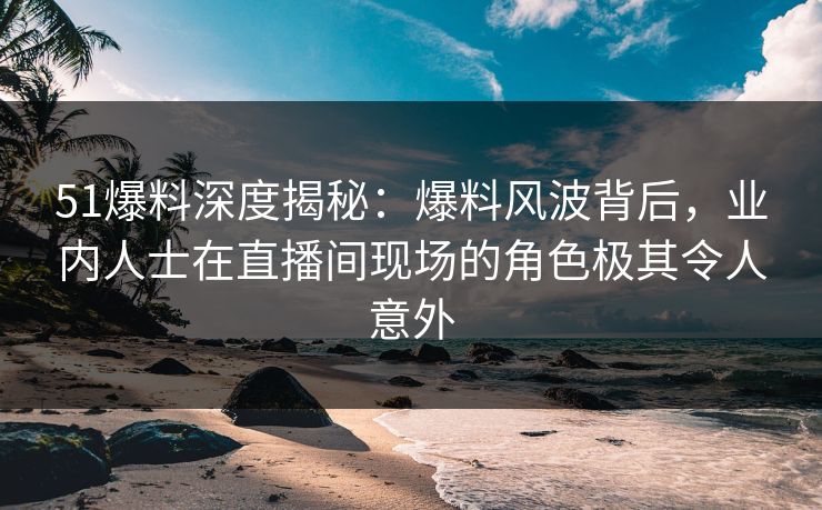 51爆料深度揭秘：爆料风波背后，业内人士在直播间现场的角色极其令人意外