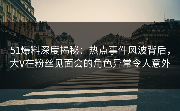 51爆料深度揭秘：热点事件风波背后，大V在粉丝见面会的角色异常令人意外