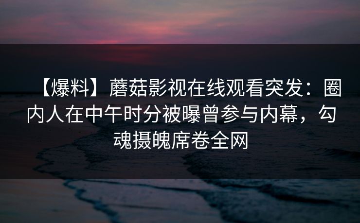【爆料】蘑菇影视在线观看突发:圈内人在中午时分被曝曾参与内幕,勾魂摄魄席卷全网 【爆料】蘑菇影视在线观看突发:圈内人在中午时分被曝曾参与内幕,勾魂摄魄席卷全网