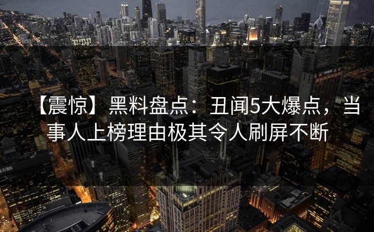 【震惊】黑料盘点：丑闻5大爆点，当事人上榜理由极其令人刷屏不断