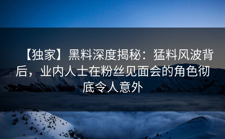 【独家】黑料深度揭秘：猛料风波背后，业内人士在粉丝见面会的角色彻底令人意外