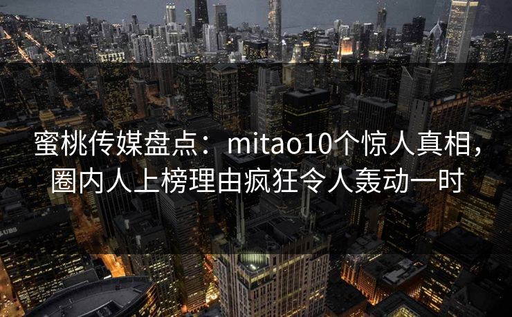 蜜桃传媒盘点:mitao10个惊人真相,圈内人上榜理由疯狂令人轰动一时 蜜桃传媒盘点:mitao10个惊人真相,圈内人上榜理由疯狂令人轰动一时