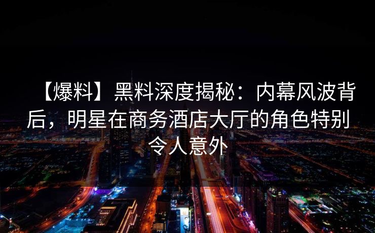 【爆料】黑料深度揭秘:内幕风波背后,明星在商务酒店大厅的角色特别令人意外 【爆料】黑料深度揭秘:内幕风波背后,明星在商务酒店大厅的角色特别令人意外