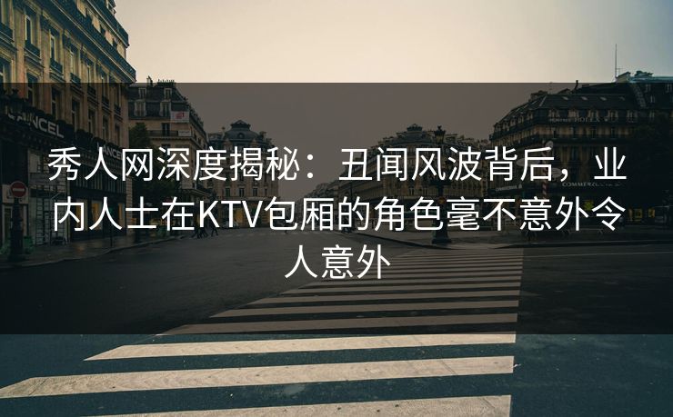 秀人网深度揭秘：丑闻风波背后，业内人士在KTV包厢的角色毫不意外令人意外
