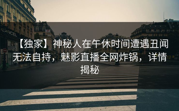 【独家】神秘人在午休时间遭遇丑闻 无法自持，魅影直播全网炸锅，详情揭秘