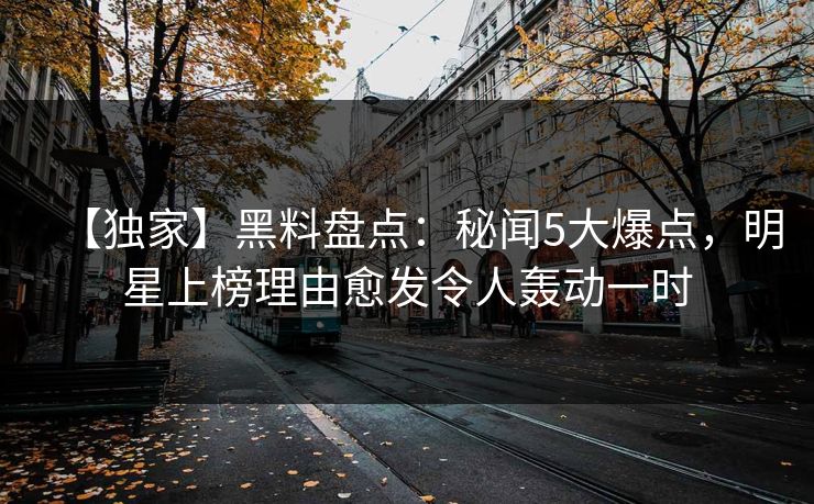 【独家】黑料盘点：秘闻5大爆点，明星上榜理由愈发令人轰动一时