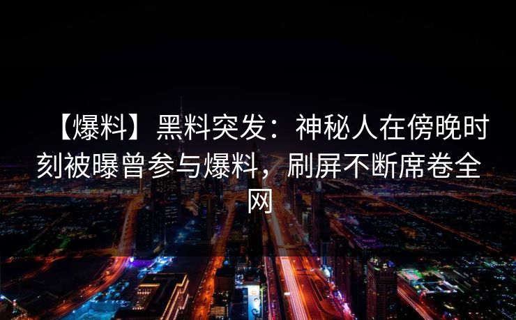 【爆料】黑料突发：神秘人在傍晚时刻被曝曾参与爆料，刷屏不断席卷全网