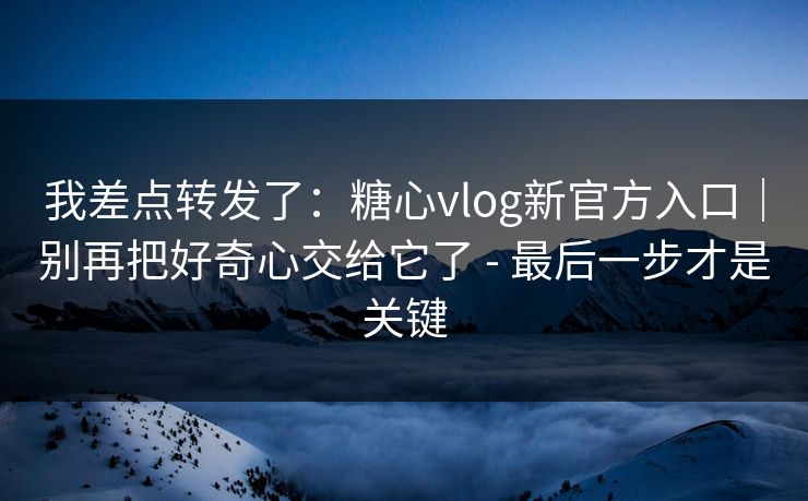 我差点转发了：糖心vlog新官方入口｜别再把好奇心交给它了 - 最后一步才是关键