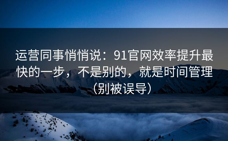 运营同事悄悄说：91官网效率提升最快的一步，不是别的，就是时间管理（别被误导）