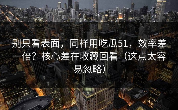 别只看表面，同样用吃瓜51，效率差一倍？核心差在收藏回看（这点太容易忽略）