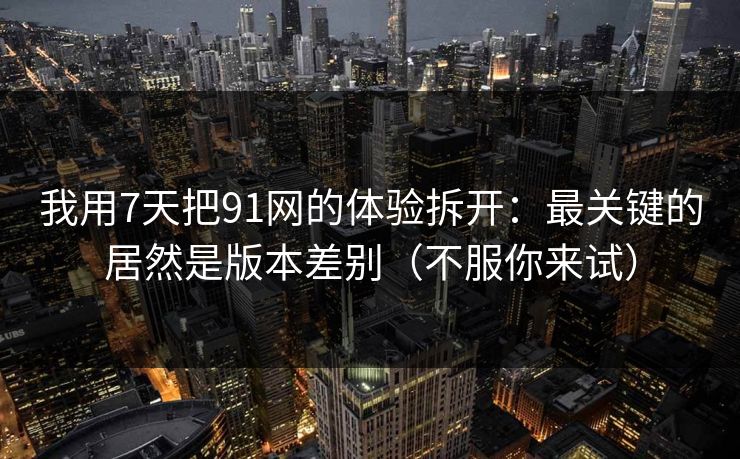 我用7天把91网的体验拆开：最关键的居然是版本差别（不服你来试）