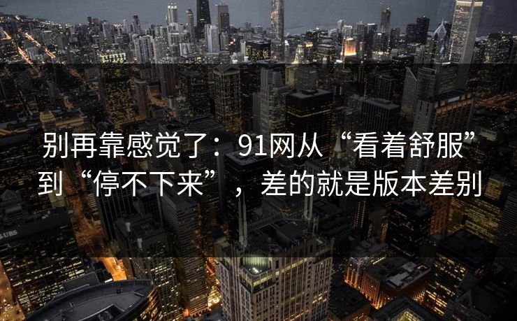 别再靠感觉了：91网从“看着舒服”到“停不下来”，差的就是版本差别