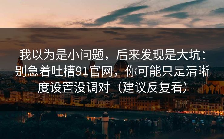 我以为是小问题，后来发现是大坑：别急着吐槽91官网，你可能只是清晰度设置没调对（建议反复看）