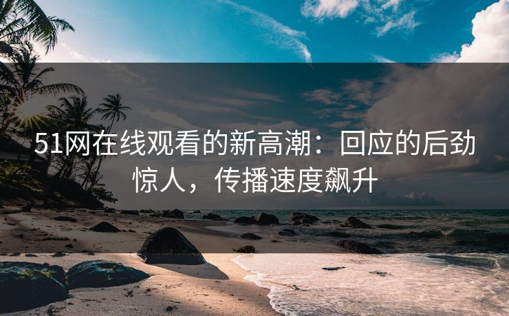 51网在线观看的新高潮：回应的后劲惊人，传播速度飙升