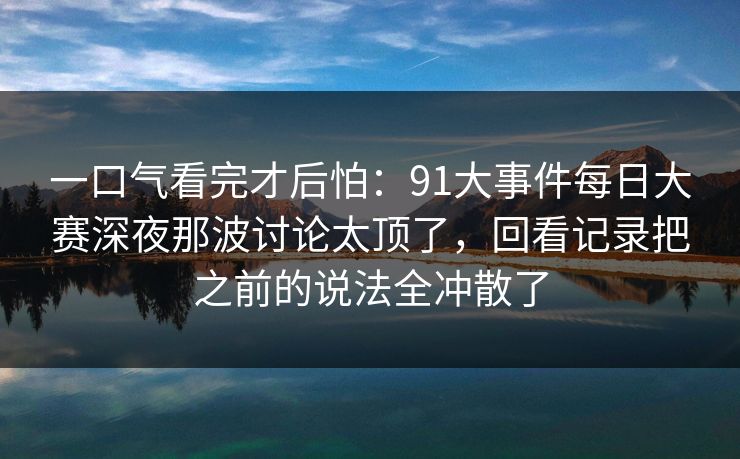 一口气看完才后怕:91大事件每日大赛深夜那波讨论太顶了,回看记录把之前的说法全冲散了 一口气看完才后怕:91大事件每日大赛深夜那波讨论太顶了,回看记录把之前的说法全冲散了